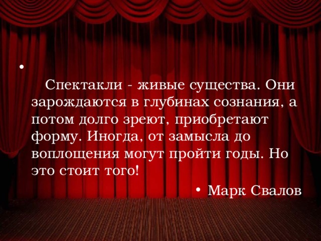      Спектакли - живые существа. Они зарождаются в глубинах сознания, а потом долго зреют, приобретают форму. Иногда, от замысла до воплощения могут пройти годы. Но это стоит того!   Марк Свалов 