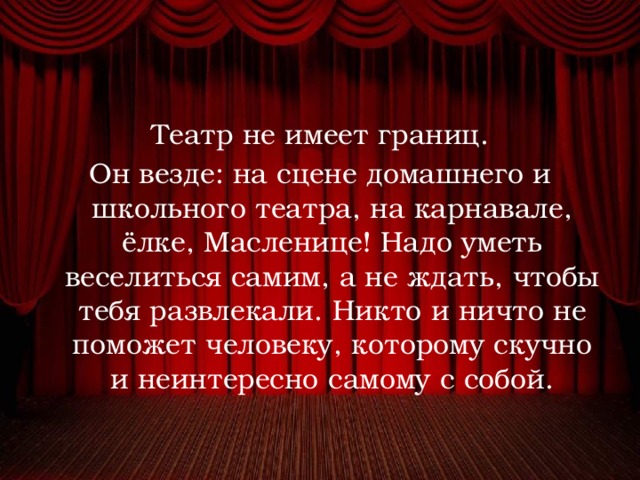 Театр не имеет границ. Он везде: на сцене домашнего и школьного театра, на карнавале, ёлке, Масленице! Надо уметь веселиться самим, а не ждать, чтобы тебя развлекали. Никто и ничто не поможет человеку, которому скучно и неинтересно самому с собой. 