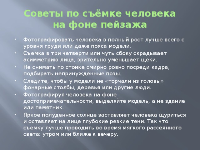 Советы по съёмке человека  на фоне пейзажа Фотографировать человека в полный рост лучше всего с уровня груди или даже пояса модели. Съемка в три четверти или чуть сбоку скрадывает асимметрию лица, зрительно уменьшает щеки. Не снимать по стойке смирно ровно посреди кадра, подбирать непринужденные позы. Следите, чтобы у модели не «торчали из головы» фонарные столбы, деревья или другие люди. Фотографируя человека на фоне достопримечательности, выделяйте модель, а не здание или памятник. Яркое полуденное солнце заставляет человека щуриться и оставляет на лице глубокие резкие тени. Так что съемку лучше проводить во время мягкого рассеянного света: утром или ближе к вечеру. 