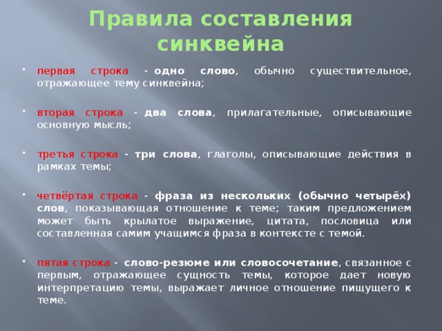 Правила составления синквейна первая строка -   одно слово , обычно существительное, отражающее тему синквейна; вторая строка -   два слова , прилагательные, описывающие основную мысль; третья строка -   три слова , глаголы, описывающие действия в рамках темы; четвёртая строка -   фраза из нескольких (обычно четырёх) слов , показывающая отношение к теме; таким предложением может быть крылатое выражение, цитата, пословица или составленная самим учащимся фраза в контексте с темой. пятая строка -   слово-резюме или словосочетание , связанное с первым, отражающее сущность темы, которое дает новую интерпретацию темы, выражает личное отношение пищущего к теме. 