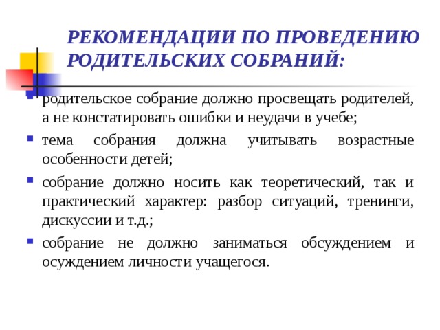 РЕКОМЕНДАЦИИ ПО ПРОВЕДЕНИЮ РОДИТЕЛЬСКИХ СОБРАНИЙ:   родительское собрание должно просвещать родителей, а не констатировать ошибки и неудачи в учебе; тема собрания должна учитывать возрастные особенности детей; собрание должно носить как теоретический, так и практический характер: разбор ситуаций, тренинги, дискуссии и т.д.; собрание не должно заниматься обсуждением и осуждением личности учащегося.   