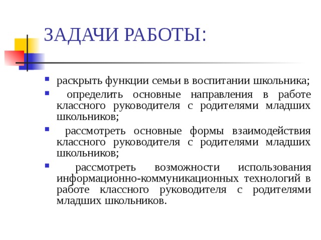 ЗАДАЧИ РАБОТЫ : раскрыть функции семьи в воспитании школьника;  определить основные направления в работе классного руководителя с родителями младших школьников;  рассмотреть основные формы взаимодействия классного руководителя с родителями младших школьников;  рассмотреть возможности использования информационно-коммуникационных технологий в работе классного руководителя с родителями младших школьников.   