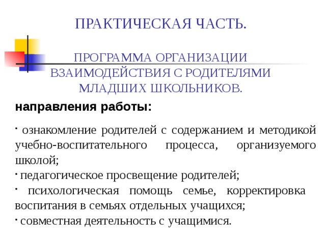  ПРАКТИЧЕСКАЯ ЧАСТЬ.   ПРОГРАММА ОРГАНИЗАЦИИ ВЗАИМОДЕЙСТВИЯ С РОДИТЕЛЯМИ МЛАДШИХ ШКОЛЬНИКОВ. направления работы:  ознакомление родителей с содержанием и методикой учебно-воспитательного процесса, организуемого школой;  педагогическое просвещение родителей;  психологическая помощь семье, корректировка воспитания в семьях отдельных учащихся;  совместная деятельность с учащимися. 