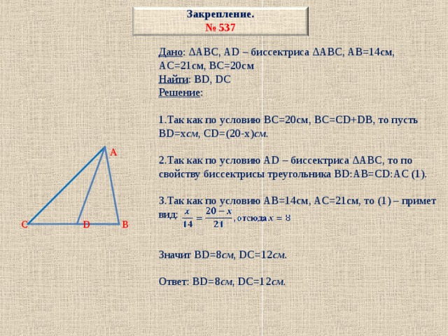 Закрепление.  № 537         A      C D B Дано : ∆ABC, AD – биссектриса ∆ABC, AB=14см, AC=21см, BC=20см Найти : BD, DC Решение : 1.Так как по условию BC=20см, BC=CD+DB, то пусть BD=x см , CD=(20-x) см . 2.Так как по условию AD – биссектриса ∆ABC, то по свойству биссектрисы треугольника BD:AB=CD:AC (1). 3.Так как по условию AB=14см, AC=21см, то (1) – примет вид: Значит BD=8 см , DC=12 см . Ответ: BD=8 см , DC=12 см . 