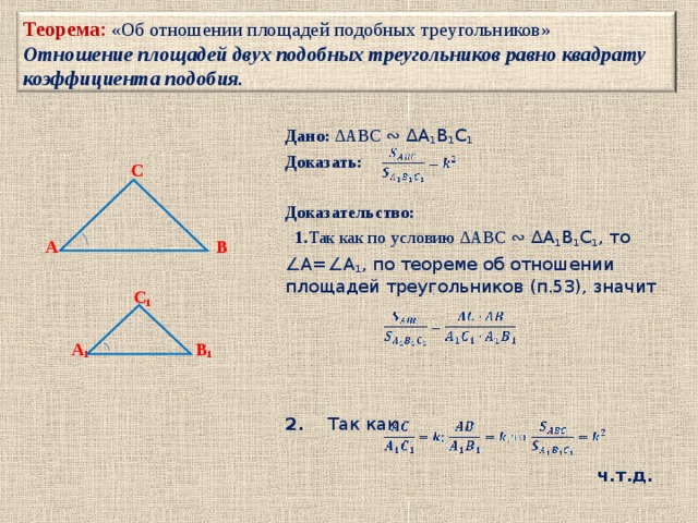 Теорема: «Об отношении площадей подобных треугольников»  Отношение площадей двух подобных треугольников равно квадрату коэффициента подобия. Дано: ∆ABC ∾ ∆A 1 B 1 C 1  Доказать:   Доказательство:    1. Так как по условию ∆ABC ∾ ∆A 1 B 1 C 1 , то ∠ A=∠A 1 , по теореме об отношении площадей треугольников (п.53), значит 2. Так как ч.т.д.    C    A B   C 1   A 1 B 1      