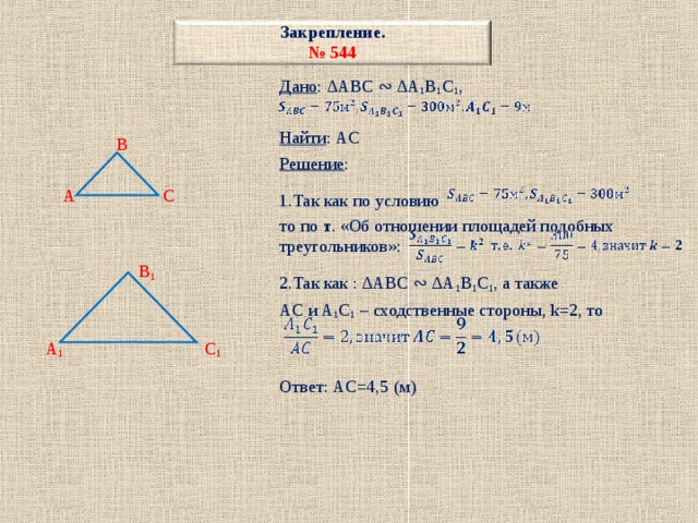 Закрепление.  № 544 Дано : ∆ABC ∾ ∆A 1 B 1 C 1 , Найти : AC Решение : 1.Так как по условию то по т . «Об отношении площадей подобных треугольников»: 2.Так как : ∆ABC ∾ ∆A 1 B 1 C 1 , а также AC и A 1 C 1 – сходственные стороны, k=2, то Ответ: AC=4,5 (м)   B  A C  B 1  A 1 C 1 