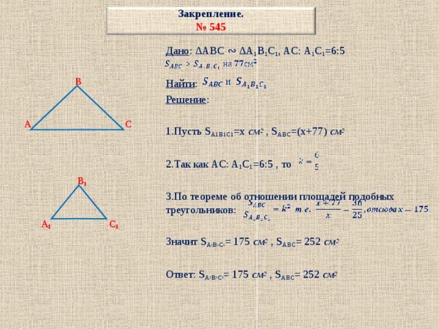 Закрепление.  № 54 5 Дано : ∆ABC ∾ ∆A 1 B 1 C 1 , AC: A 1 C 1 =6:5 Найти : Решение : 1.Пусть S A1B1C1 =x см 2  , S ABC =(x+77) см 2 2.Так как AC: A 1 C 1 =6:5 , то 3.По теореме об отношении площадей подобных треугольников: Значит S A 1 B 1 C 1 = 175 см 2  , S ABC = 252 см 2 Ответ: S A 1 B 1 C 1 = 175 см 2  , S ABC = 252 см 2    B    A C     B 1    A 1 C 1 