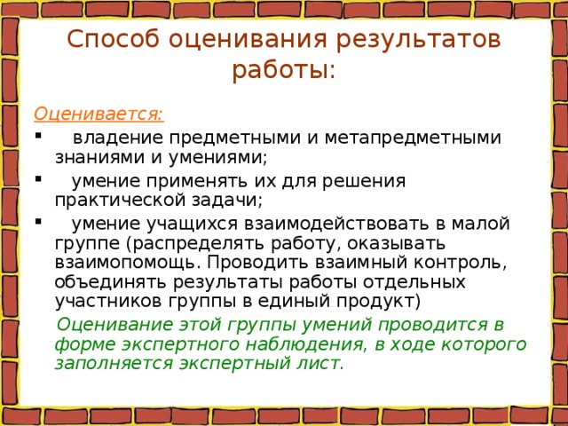 Способ оценивания результатов работы: Оценивается:  владение предметными и метапредметными знаниями и умениями;  умение применять их для решения практической задачи;  умение учащихся взаимодействовать в малой группе (распределять работу, оказывать взаимопомощь. Проводить взаимный контроль, объединять результаты работы отдельных участников группы в единый продукт)  Оценивание этой группы умений проводится в форме экспертного наблюдения, в ходе которого заполняется экспертный лист.  