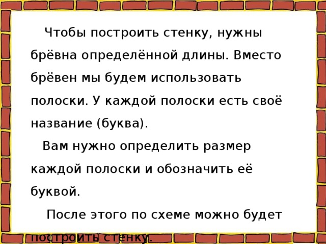  Чтобы построить стенку, нужны брёвна определённой длины. Вместо брёвен мы будем использовать полоски. У каждой полоски есть своё название (буква).  Вам нужно определить размер каждой полоски и обозначить её буквой.  После этого по схеме можно будет построить стенку. 