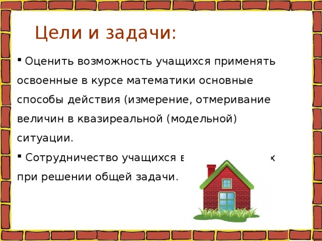 Цели и задачи:  Оценить возможность учащихся применять освоенные в курсе математики основные способы действия (измерение, отмеривание величин в квазиреальной (модельной) ситуации.  Сотрудничество учащихся в малых группах при решении общей задачи. 