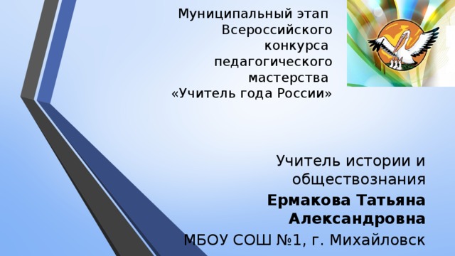 Муниципальный этап  Всероссийского конкурса  педагогического мастерства  «Учитель года России» Учитель истории и обществознания Ермакова Татьяна Александровна МБОУ СОШ №1, г. Михайловск 