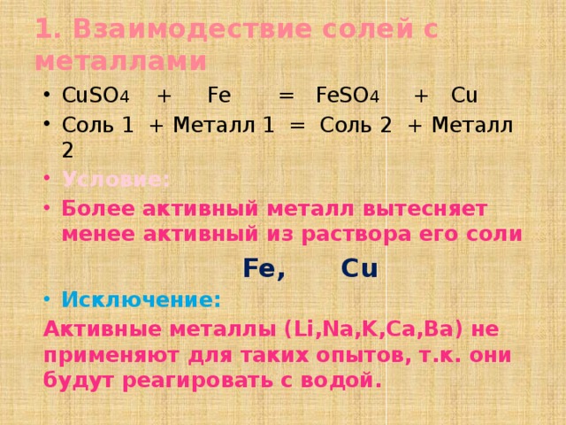 1. Взаимодествие солей с металлами CuSO 4 + Fe = FeSO 4 + Cu Соль 1 + Металл 1 = Соль 2 + Металл 2 Условие: Более активный металл вытесняет менее активный из раствора его соли  Fe, Cu Исключение: Активные металлы (Li,Na,K,Ca,Ba) не применяют для таких опытов, т.к. они будут реагировать с водой. 