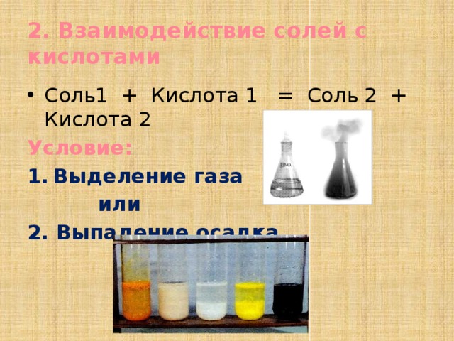 2. Взаимодействие солей с кислотами Соль1 + Кислота 1 = Соль 2 + Кислота 2 Условие: Выделение газа  или 2. Выпадение осадка 