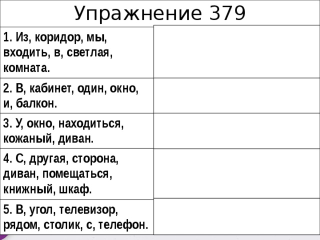 Упражнение 379 1. Из, коридор, мы, входить, в, светлая, комната.  1. Из коридора мы входим в светлую комнату. 2. B, кабинет, один, окно, и, балкон. 2. В кабинете одно окно и балкон. 3. У, окно, находиться, кожаный, диван. 3. У окна находится кожаный диван. 4. C, другая, сторона, диван, помещаться, книжный, шкаф. 4. С другой стороны дивана помещается книжный шкаф. 5. В, угол, телевизор, рядом, столик, с, телефон. 5. В углу – телевизор, рядом – столик с телефоном. 