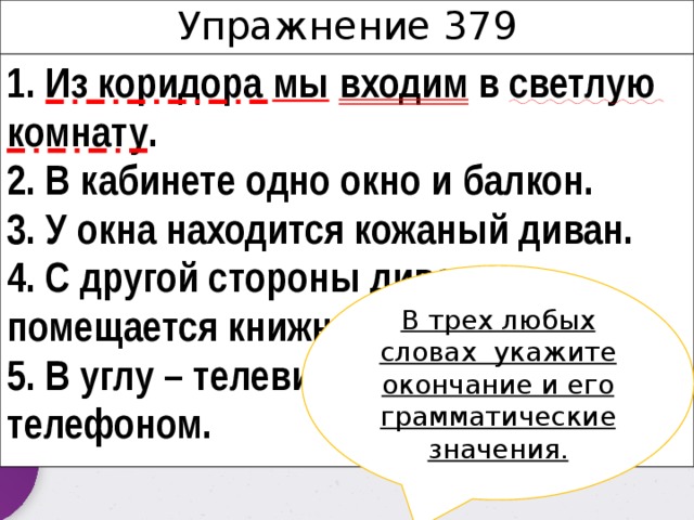 Упражнение 379 1. Из коридора мы  входим в светлую комнату . 2. В кабинете одно окно и балкон. 3. У окна находится кожаный диван. 4. С другой стороны дивана помещается книжный шкаф. 5. В углу – телевизор, рядом – столик с телефоном. В трех любых словах укажите окончание и его грамматические значения. 