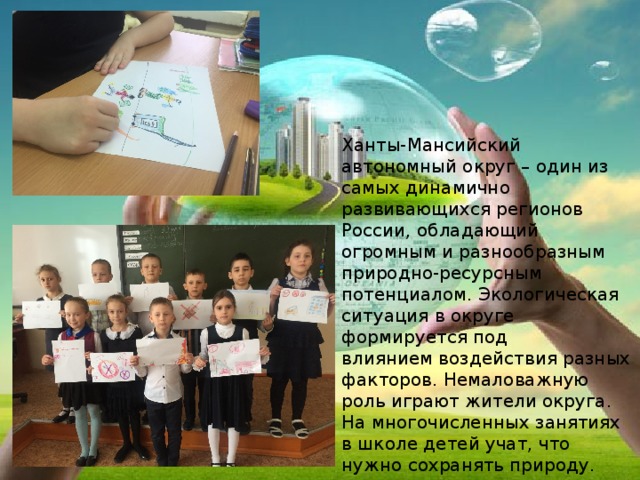 Ханты-Мансийский автономный округ – один из самых динамично развивающихся регионов России, обладающий огромным и разнообразным природно-ресурсным потенциалом. Экологическая ситуация в округе формируется под влиянием воздействия разных факторов. Немаловажную роль играют жители округа. На многочисленных занятиях в школе детей учат, что нужно сохранять природу. 