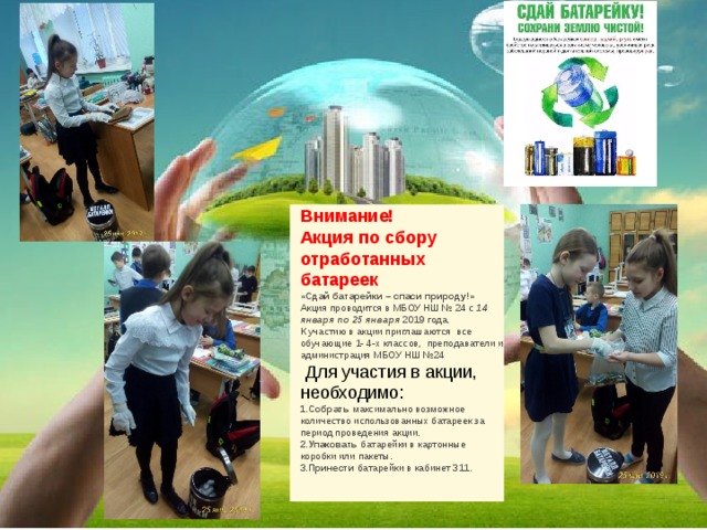 Внимание! Акция по сбору отработанных батареек «Сдай батарейки – спаси природу!» Акция проводится в МБОУ НШ № 24 с  14 января по 25 января  2019 года. К участию в акции приглашаются все обучающие 1- 4-х классов,  преподаватели и администрация МБОУ НШ №24   Для участия в акции, необходимо: 1.Собрать  максимально возможное количество использованных батареек за период проведения акции. 2.Упаковать  батарейки в картонные коробки или пакеты. 3.Принести  батарейки в кабинет 311. 