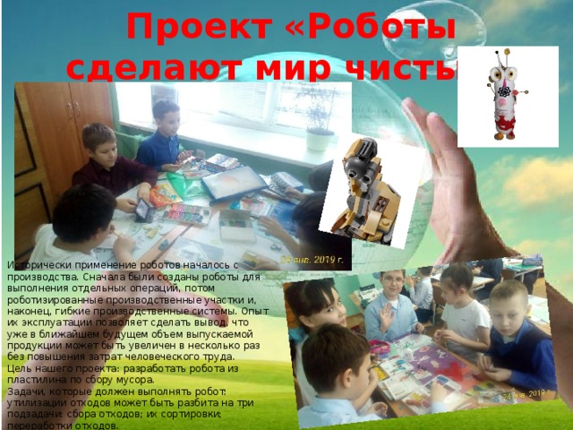 Проект «Роботы сделают мир чистым» Исторически применение роботов началось с производства. Сначала были созданы роботы для выполнения отдельных операций, потом роботизированные производственные участки и, наконец, гибкие производственные системы. Опыт их эксплуатации позволяет сделать вывод, что уже в ближайшем будущем объем выпускаемой продукции может быть увеличен в несколько раз без повышения затрат человеческого труда. Цель нашего проекта: разработать робота из пластилина по сбору мусора. Задачи, которые должен выполнять робот: утилизации отходов может быть разбита на три подзадачи: сбора отходов; их сортировки; переработки отходов. 