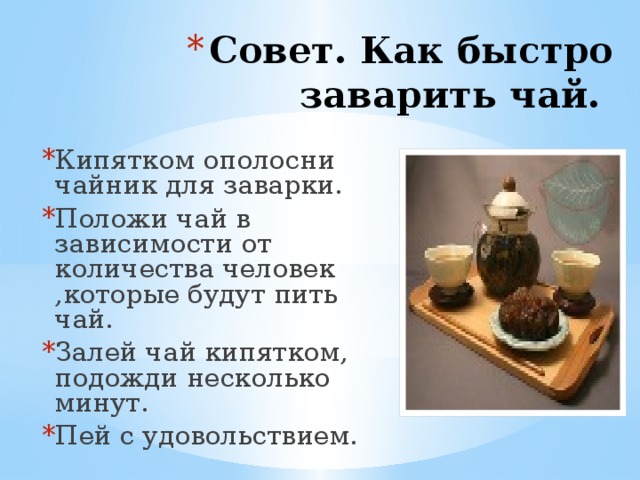 Совет. Как быстро заварить чай.           Кипятком ополосни чайник для заварки. Положи чай в зависимости от количества человек ,которые будут пить чай. Залей чай кипятком, подожди несколько минут. Пей с удовольствием.    