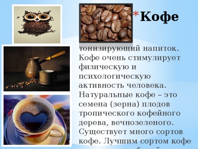 Кофе тонизирующий напиток. Кофе очень стимулирует физическую и психологическую активность человека. Натуральные кофе – это семена (зерна) плодов тропического кофейного дерева, вечнозеленого. Существует много сортов кофе. Лучшим сортом кофе считается арабский, его называют Мокко» 
