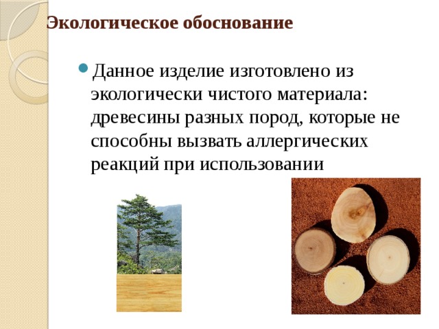 Экологическое обоснование Данное изделие изготовлено из экологически чистого материала: древесины разных пород, которые не способны вызвать аллергических реакций при использовании 