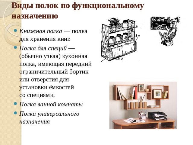 Виды полок по функциональному назначению   Книжная полка  — полка для хранения книг. Полка для специй  — (обычно узкая) кухонная полка, имеющая передний ограничительный бортик или отверстия для установки ёмкостей со специями. Полка ванной комнаты Полка универсального назначения 