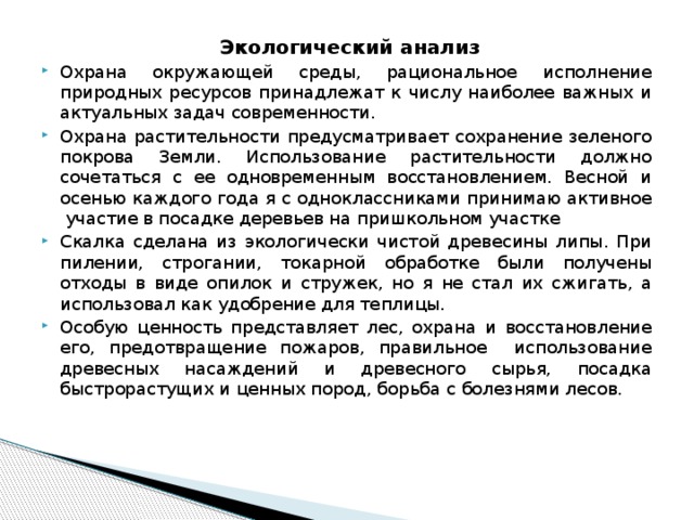 Экологический анализ Охрана окружающей среды, рациональное исполнение природных ресурсов принадлежат к числу наиболее важных и актуальных задач современности. Охрана растительности предусматривает сохранение зеленого покрова Земли. Использование растительности должно сочетаться с ее одновременным восстановлением. Весной и осенью каждого года я с одноклассниками принимаю активное участие в посадке деревьев на пришкольном участке  Скалка сделана из экологически чистой древесины липы. При пилении, строгании, токарной обработке были получены отходы в виде опилок и стружек, но я не стал их сжигать, а использовал как удобрение для теплицы. Особую ценность представляет лес, охрана и восстановление его, предотвращение пожаров, правильное использование древесных насаждений и древесного сырья, посадка быстрорастущих и ценных пород, борьба с болезнями лесов. 