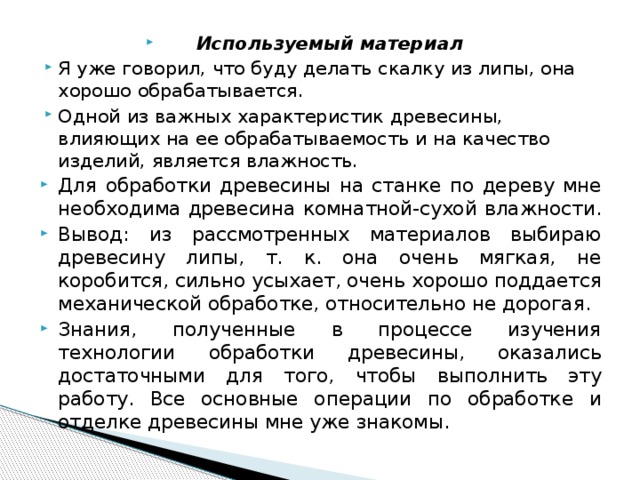 Используемый материал Я уже говорил, что буду делать скалку из липы, она хорошо обрабатывается. Одной из важных характеристик древесины, влияющих на ее обрабатываемость и на качество изделий, является влажность. Для обработки древесины на станке по дереву мне необходима древесина комнатной-сухой влажности. Вывод: из рассмотренных материалов выбираю древесину липы, т. к. она очень мягкая, не коробится, сильно усыхает, очень хорошо поддается механической обработке, относительно не дорогая. Знания, полученные в процессе изучения технологии обработки древесины, оказались достаточными для того, чтобы выполнить эту работу. Все основные операции по обработке и отделке древесины мне уже знакомы. 