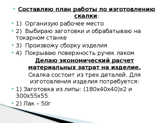 Составляю план работы по изготовлению скалки : 1)  Организую рабочее место 2)  Выбираю заготовки и обрабатываю на токарном станке 3)  Произвожу сборку изделия 4)  Покрываю поверхность ручек лаком Делаю экономический расчет материальных затрат на изделие. Скалка состоит из трех деталей. Для изготовления изделия потребуется: 1) Заготовка из липы: (180х40х40)х2 и 300х55х55 2) Лак – 50г 