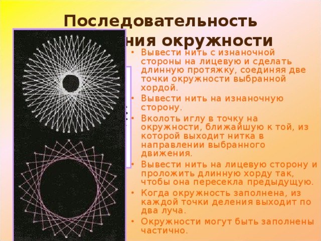 Последовательность заполнения окружности Вывести нить с изнаночной стороны на лицевую и сделать длинную протяжку, соединяя две точки окружности выбранной хордой. Вывести нить на изнаночную сторону. Вколоть иглу в точку на окружности, ближайшую к той, из которой выходит нитка в направлении выбранного движения. Вывести нить на лицевую сторону и проложить длинную хорду так, чтобы она пересекла предыдущую. Когда окружность заполнена, из каждой точки деления выходит по два луча. Окружности могут быть заполнены частично. 