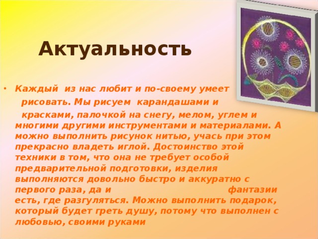  Актуальность Каждый из нас любит и по-своему умеет  рисовать. Мы рисуем карандашами и  красками, палочкой на снегу, мелом, углем и многими другими инструментами и материалами. А можно выполнить рисунок нитью, учась при этом прекрасно владеть иглой. Достоинство этой техники в том, что она не требует особой предварительной подготовки, изделия выполняются довольно быстро и аккуратно с первого раза, да и фантазии есть, где разгуляться. Можно выполнить подарок, который будет греть душу, потому что выполнен с любовью, своими руками 