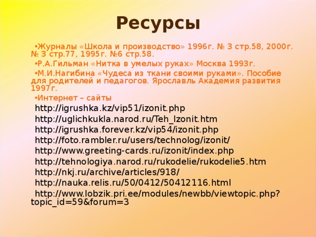 Ресурсы Журналы «Школа и производство» 1996г. № 3 стр.58, 2000г. № 3 стр.77, 1995г. №6 стр.58. Р.А.Гильман «Нитка в умелых руках» Москва 1993г. М.И.Нагибина «Чудеса из ткани своими руками». Пособие для родителей и педагогов. Ярославль Академия развития 1997г. Интернет – сайты http://igrushka.kz/vip51/izonit.php http://uglichkukla.narod.ru/Teh_Izonit.htm http://igrushka.forever.kz/vip54/izonit.php http://foto.rambler.ru/users/technolog/izonit/ http://www.greeting-cards.ru/izonit/index.php http://tehnologiya.narod.ru/rukodelie/rukodelie5.htm http://nkj.ru/archive/articles/918/ http://nauka.relis.ru/50/0412/50412116.html http://www.lobzik.pri.ee/modules/newbb/viewtopic.php?topic_id=59&forum=3 