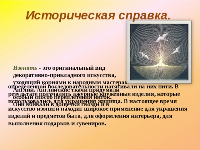 Историческая справка.      Изонить  - это оригинальный вид декоративно-прикладного искусства, уходящий корнями к народным мастерам Англии. Английские ткачи придумали особый способ переплетения ниток.  Они вбивали в дощечки гвозди и в определенной последовательности натягивали на них нити. В результате получались ажурные кружевные изделия, которые использовались для украшения жилища. В настоящее время искусство изонити находит широкое применение для украшения изделий и предметов быта, для оформления интерьера, для выполнения подарков и сувениров.   