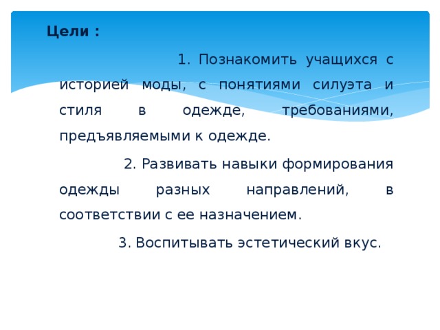 Цели :  1. Познакомить учащихся с историей моды, с понятиями силуэта и стиля в одежде, требованиями, предъявляемыми к одежде.  2. Развивать навыки формирования одежды разных направлений, в соответствии с ее назначением.  3. Воспитывать эстетический вкус. 