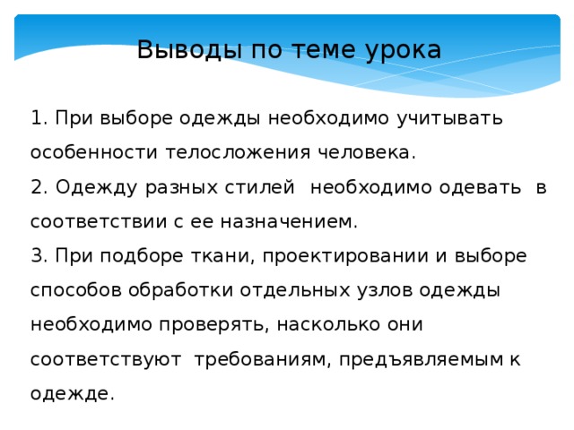 Выводы по теме урока 1. При выборе одежды необходимо учитывать особенности телосложения человека. 2. Одежду разных стилей необходимо одевать в соответствии с ее назначением. 3. При подборе ткани, проектировании и выборе способов обработки отдельных узлов одежды необходимо проверять, насколько они соответствуют требованиям, предъявляемым к одежде. 