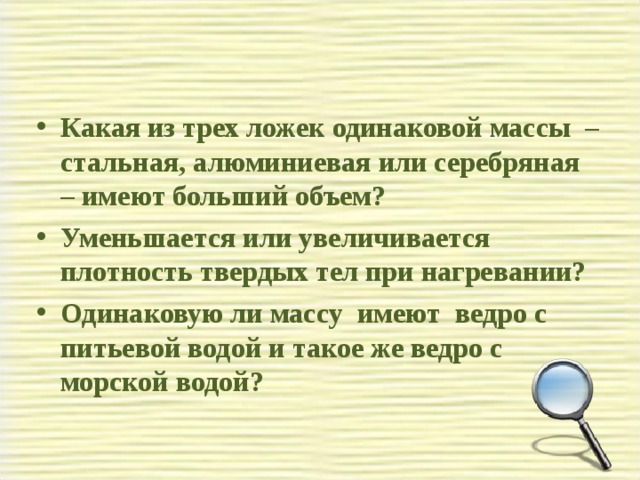 Какая из трех ложек одинаковой массы – стальная, алюминиевая или серебряная – имеют больший объем? Уменьшается или увеличивается плотность твердых тел при нагревании? Одинаковую ли массу имеют ведро с питьевой водой и такое же ведро с морской водой?  