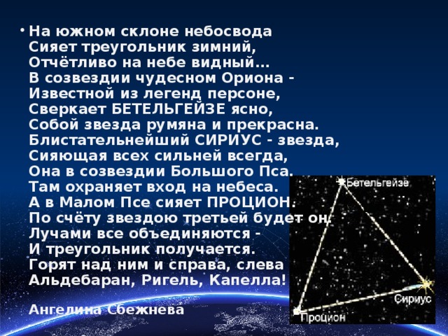 На южном склоне небосвода  Сияет треугольник зимний,  Отчётливо на небе видный…  В созвездии чудесном Ориона -  Известной из легенд персоне,  Сверкает БЕТЕЛЬГЕЙЗЕ ясно,  Собой звезда румяна и прекрасна.  Блистательнейший СИРИУС - звезда,   Сияющая всех сильней всегда,  Она в созвездии Большого Пса.  Там охраняет вход на небеса.  А в Малом Псе сияет ПРОЦИОН.  По счёту звездою третьей будет он.  Лучами все объединяются -   И треугольник получается.  Горят над ним и справа, слева  Альдебаран, Ригель, Капелла!   Ангелина Сбежнева 