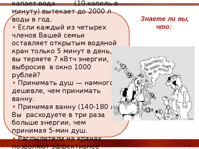 •  Через кран, из которого капает вода (10 капель в минуту) вытекает до 2000 л воды в год.  • Если каждый из четырех членов Вашей семьи оставляет открытым водяной кран только 5 минут в день, вы теряете 7 кВтч энергии, выбросив в окно 1000 рублей?  • Принимать душ — намного дешевле, чем принимать ванну.  • Принимая ванну (140-180 л) Вы расходуете в три раза больше энергии, чем принимая 5-мин душ.  • Распылители на кранах позволяют эффективнее использовать воду.  Знаете ли вы, что: