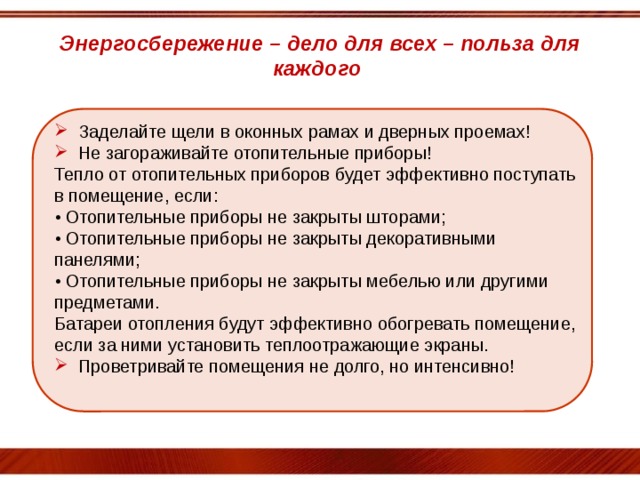 Энергосбережение – дело для всех – польза для каждого Заделайте щели в оконных рамах и дверных проемах! Не загораживайте отопительные приборы! Тепло от отопительных приборов будет эффективно поступать в помещение, если:  • Отопительные приборы не закрыты шторами;  • Отопительные приборы не закрыты декоративными панелями;  • Отопительные приборы не закрыты мебелью или другими предметами.  Батареи отопления будут эффективно обогревать помещение, если за ними установить теплоотражающие экраны.