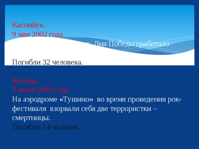 Каспийск.  9 мая 2002 года  Во время парада в честь Дня Победы сработало взрывное устройство.  Погибли 32 человека.   Москва.  5 июля 2003 года  На аэродроме «Тушино» во время проведения рок-фестиваля взорвали себя две террористки – смертницы.  Погибли 14 человек.