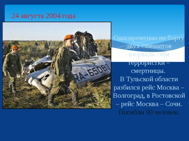 24 августа 2004 года Одновременно на борту двух самолетов взорвали себя террористки – смертницы.  В Тульской области разбился рейс Москва – Волгоград, в Ростовской – рейс Москва – Сочи.  Погибли 90 человек.