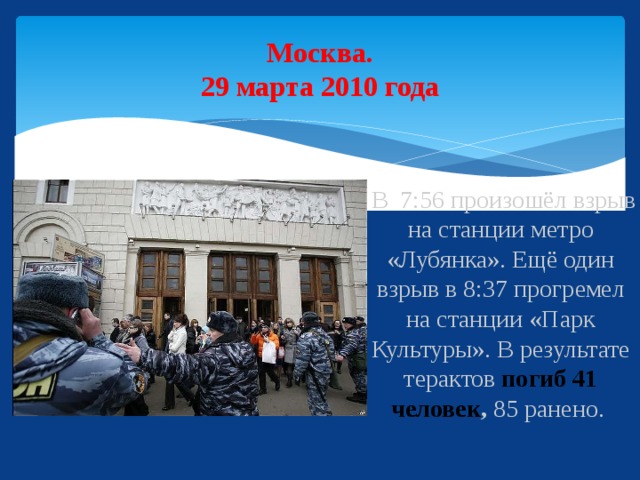 Москва.  29 марта 2010 года  В 7:56 произошёл взрыв на станции метро «Лубянка». Ещё один взрыв в 8:37 прогремел на станции «Парк Культуры». В результате терактов погиб 41 человек , 85 ранено.