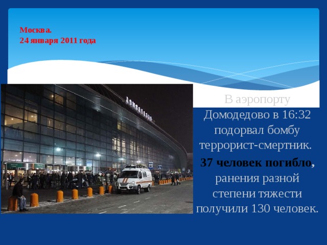 Москва.  24 января 2011 года   В аэропорту Домодедово в 16:32 подорвал бомбу террорист-смертник. 37 человек погибло , ранения разной степени тяжести получили 130 человек.