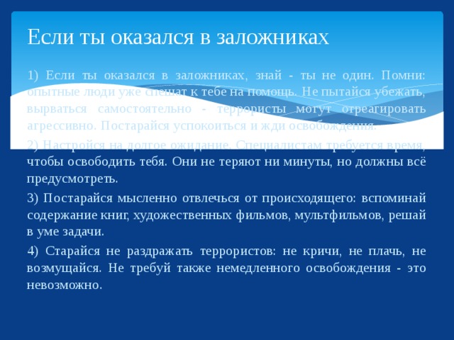 Если ты оказался в заложниках 1) Если ты оказался в заложниках, знай - ты не один. Помни: опытные люди уже спешат к тебе на помощь. Не пытайся убежать, вырваться самостоятельно - террористы могут отреагировать агрессивно. Постарайся успокоиться и жди освобождения. 2) Настройся на долгое ожидание. Специалистам требуется время, чтобы освободить тебя. Они не теряют ни минуты, но должны всё предусмотреть. 3) Постарайся мысленно отвлечься от происходящего: вспоминай содержание книг, художественных фильмов, мультфильмов, решай в уме задачи. 4) Старайся не раздражать террористов: не кричи, не плачь, не возмущайся. Не требуй также немедленного освобождения - это невозможно.