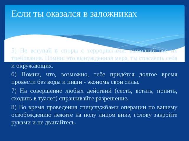 Если ты оказался в заложниках 5) Не вступай в споры с террористами, выполняй все их требования. Помни: это вынужденная мера, ты спасаешь себя и окружающих. 6) Помни, что, возможно, тебе придётся долгое время провести без воды и пищи - экономь свои силы. 7) На совершение любых действий (сесть, встать, попить, сходить в туалет) спрашивайте разрешение. 8) Во время проведения спецслужбами операции по вашему освобождению лежите на полу лицом вниз, голову закройте руками и не двигайтесь.  