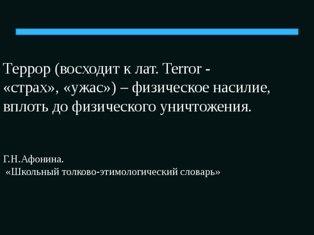 Террор (восходит к лат. Terror -  «страх», «ужас») – физическое насилие, вплоть до физического уничтожения.    Г.Н.Афонина.  «Школьный толково-этимологический словарь»