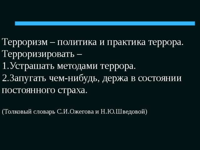 Терроризм – политика и практика террора.  Терроризировать –  1.Устрашать методами террора.  2.Запугать чем-нибудь, держа в состоянии постоянного страха.   (Толковый словарь С.И.Ожегова и Н.Ю.Шведовой)