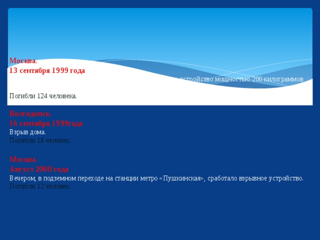 Москва.  13 сентября 1999 года  В подвале жилого дома на Каширском шоссе взорвалось устройство мощностью 200 килограммов тротила.  Погибли 124 человека.   Волгодонск.  16 сентября 1999года  Взрыв дома.  Погибли 18 человек.   Москва.  Август 2000 года  Вечером, в подземном переходе на станции метро «Пушкинская», сработало взрывное устройство.  Погибли  12 человек.