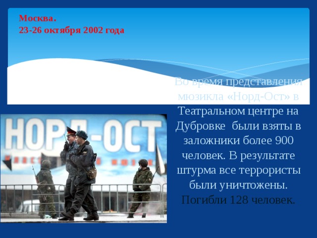 Москва.  23-26 октября 2002 года Во время представления мюзикла «Норд-Ост» в Театральном центре на Дубровке были взяты в заложники более 900 человек. В результате штурма все террористы были уничтожены.  Погибли 128 человек.