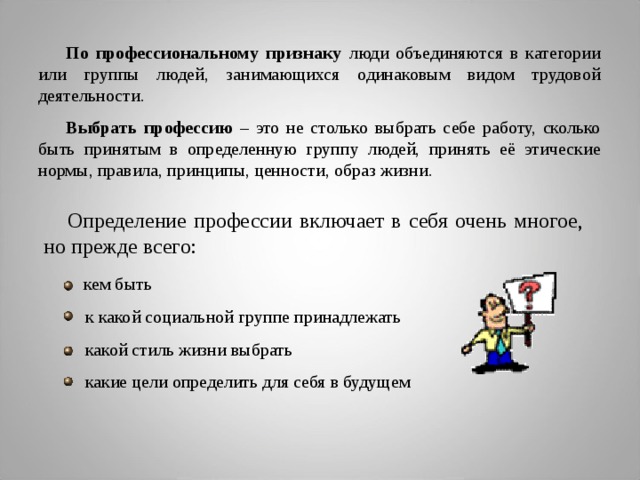 По профессиональному признаку люди объединяются в категории или группы людей, занимающихся одинаковым видом трудовой деятельности. Выбрать профессию – это не столько выбрать себе работу, сколько быть принятым в определенную группу людей, принять её этические нормы, правила, принципы, ценности, образ жизни. Определение профессии включает в себя очень многое, но прежде всего:  кем быть  к какой социальной группе принадлежать  какой стиль жизни выбрать  какие цели определить для себя в будущем